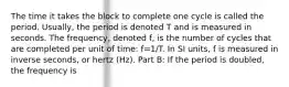 The time it takes the block to complete one cycle is called the period. Usually, the period is denoted T and is measured in seconds. The frequency, denoted f, is the number of cycles that are completed per unit of time: f=1/T. In SI units, f is measured in inverse seconds, or hertz (Hz). Part B: If the period is doubled, the frequency is