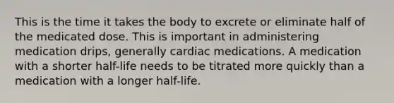 This is the time it takes the body to excrete or eliminate half of the medicated dose. This is important in administering medication drips, generally cardiac medications. A medication with a shorter half-life needs to be titrated more quickly than a medication with a longer half-life.