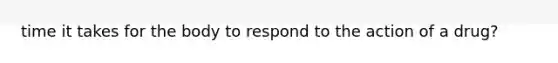 time it takes for the body to respond to the action of a drug?