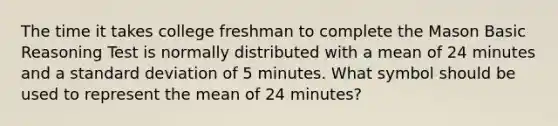 The time it takes college freshman to complete the Mason Basic Reasoning Test is normally distributed with a mean of 24 minutes and a standard deviation of 5 minutes. What symbol should be used to represent the mean of 24 minutes?