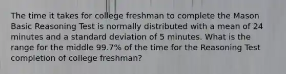 The time it takes for college freshman to complete the Mason Basic Reasoning Test is normally distributed with a mean of 24 minutes and a <a href='https://www.questionai.com/knowledge/kqGUr1Cldy-standard-deviation' class='anchor-knowledge'>standard deviation</a> of 5 minutes. What is the range for the middle 99.7% of the time for the Reasoning Test completion of college freshman?