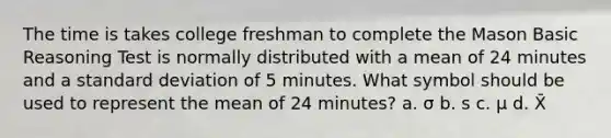 The time is takes college freshman to complete the Mason Basic Reasoning Test is normally distributed with a mean of 24 minutes and a <a href='https://www.questionai.com/knowledge/kqGUr1Cldy-standard-deviation' class='anchor-knowledge'>standard deviation</a> of 5 minutes. What symbol should be used to represent the mean of 24 minutes? a. σ b. s c. μ d. X̄