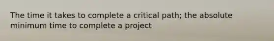 The time it takes to complete a critical path; the absolute minimum time to complete a project