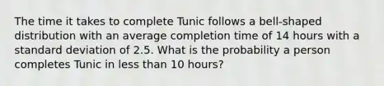 The time it takes to complete Tunic follows a bell-shaped distribution with an average completion time of 14 hours with a standard deviation of 2.5. What is the probability a person completes Tunic in less than 10 hours?