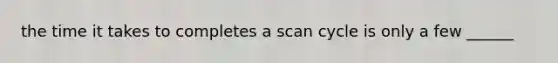 the time it takes to completes a scan cycle is only a few ______