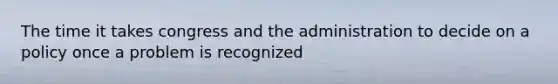 The time it takes congress and the administration to decide on a policy once a problem is recognized