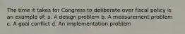 The time it takes for Congress to deliberate over fiscal policy is an example of: a. A design problem b. A measurement problem c. A goal conflict d. An implementation problem