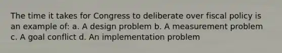 The time it takes for Congress to deliberate over <a href='https://www.questionai.com/knowledge/kPTgdbKdvz-fiscal-policy' class='anchor-knowledge'>fiscal policy</a> is an example of: a. A design problem b. A measurement problem c. A goal conflict d. An implementation problem