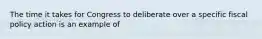 The time it takes for Congress to deliberate over a specific fiscal policy action is an example of