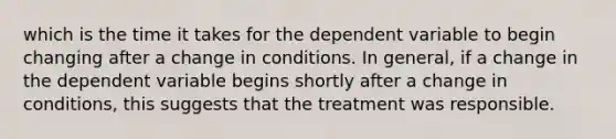 which is the time it takes for the dependent variable to begin changing after a change in conditions. In general, if a change in the dependent variable begins shortly after a change in conditions, this suggests that the treatment was responsible.