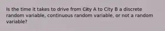 Is the time it takes to drive from City A to City B a discrete random​ variable, continuous random​ variable, or not a random​ variable?