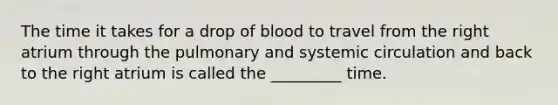 The time it takes for a drop of blood to travel from the right atrium through the pulmonary and systemic circulation and back to the right atrium is called the _________ time.