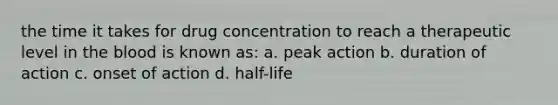 the time it takes for drug concentration to reach a therapeutic level in the blood is known as: a. peak action b. duration of action c. onset of action d. half-life