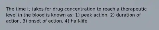 The time it takes for drug concentration to reach a therapeutic level in the blood is known as: 1) peak action. 2) duration of action. 3) onset of action. 4) half-life.