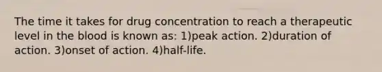 The time it takes for drug concentration to reach a therapeutic level in the blood is known as: 1)peak action. 2)duration of action. 3)onset of action. 4)half-life.