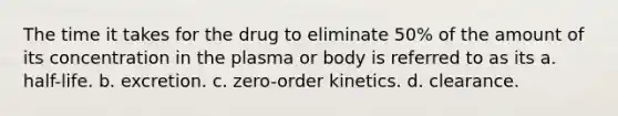 The time it takes for the drug to eliminate 50% of the amount of its concentration in the plasma or body is referred to as its a. half-life. b. excretion. c. zero-order kinetics. d. clearance.