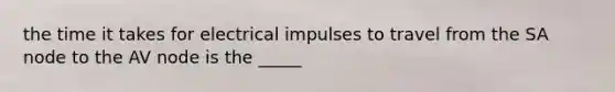 the time it takes for electrical impulses to travel from the SA node to the AV node is the _____