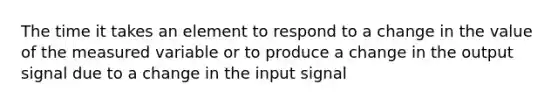 The time it takes an element to respond to a change in the value of the measured variable or to produce a change in the output signal due to a change in the input signal