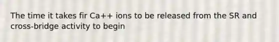 The time it takes fir Ca++ ions to be released from the SR and cross-bridge activity to begin