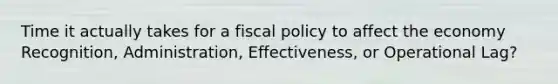 Time it actually takes for a fiscal policy to affect the economy Recognition, Administration, Effectiveness, or Operational Lag?