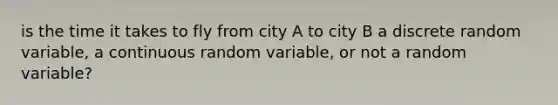 is the time it takes to fly from city A to city B a discrete random​ variable, a continuous random​ variable, or not a random​ variable?