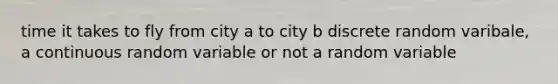 time it takes to fly from city a to city b discrete random varibale, a continuous random variable or not a random variable