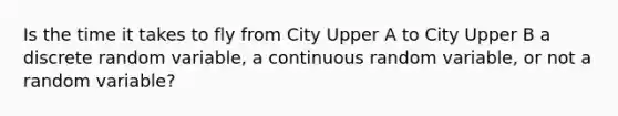 Is the time it takes to fly from City Upper A to City Upper B a discrete random​ variable, a continuous random​ variable, or not a random​ variable?