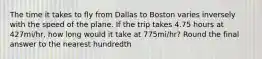 The time it takes to fly from Dallas to Boston varies inversely with the speed of the plane. If the trip takes 4.75 hours at 427mi/hr, how long would it take at 775mi/hr? Round the final answer to the nearest hundredth