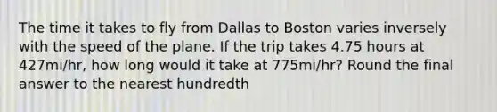 The time it takes to fly from Dallas to Boston varies inversely with the speed of the plane. If the trip takes 4.75 hours at 427mi/hr, how long would it take at 775mi/hr? Round the final answer to the nearest hundredth