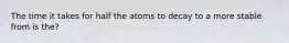 The time it takes for half the atoms to decay to a more stable from is the?