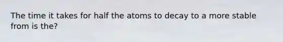 The time it takes for half the atoms to decay to a more stable from is the?