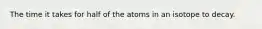 The time it takes for half of the atoms in an isotope to decay.