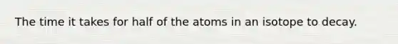 The time it takes for half of the atoms in an isotope to decay.