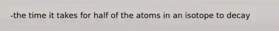 -the time it takes for half of the atoms in an isotope to decay