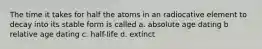 The time it takes for half the atoms in an radiocative element to decay into its stable form is called a. absolute age dating b relative age dating c. half-life d. extinct