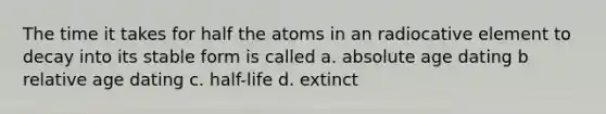 The time it takes for half the atoms in an radiocative element to decay into its stable form is called a. absolute age dating b relative age dating c. half-life d. extinct