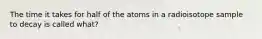 The time it takes for half of the atoms in a radioisotope sample to decay is called what?