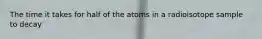 The time it takes for half of the atoms in a radioisotope sample to decay