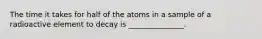 The time it takes for half of the atoms in a sample of a radioactive element to decay is _______________.