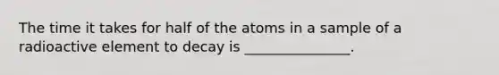 The time it takes for half of the atoms in a sample of a radioactive element to decay is _______________.