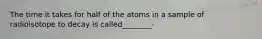 The time it takes for half of the atoms in a sample of radioisotope to decay is called________-