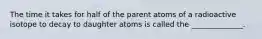 The time it takes for half of the parent atoms of a radioactive isotope to decay to daughter atoms is called the ______________.