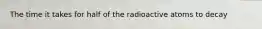 The time it takes for half of the radioactive atoms to decay