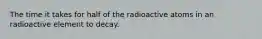 The time it takes for half of the radioactive atoms in an radioactive element to decay.