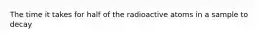 The time it takes for half of the radioactive atoms in a sample to decay