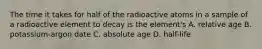 The time it takes for half of the radioactive atoms in a sample of a radioactive element to decay is the element's A. relative age B. potassium-argon date C. absolute age D. half-life