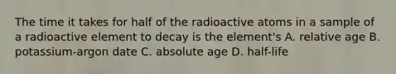 The time it takes for half of the radioactive atoms in a sample of a radioactive element to decay is the element's A. relative age B. potassium-argon date C. absolute age D. half-life