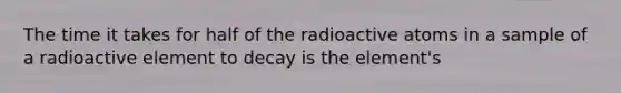 The time it takes for half of the radioactive atoms in a sample of a radioactive element to decay is the element's