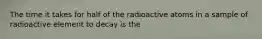 The time it takes for half of the radioactive atoms in a sample of radioactive element to decay is the