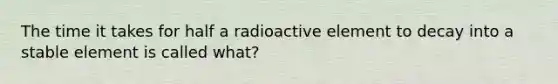 The time it takes for half a radioactive element to decay into a stable element is called what?